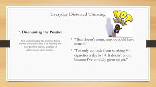 7. Discounting the Positive
• "That doesn't count, anyone could have
done it."
• "I've only cut back from smoking 40
cigarettes a day to 10. It doesn't count
because I've not fully given up yet."
Not acknowledging the positive. Saying
anyone could have done it or insisting that
your positive actions, qualities or
achievements don't count…
Everyday Distorted Thinking
 