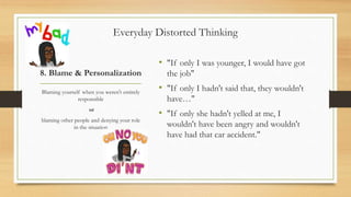 8. Blame & Personalization
• "If only I was younger, I would have got
the job"
• "If only I hadn't said that, they wouldn't
have…"
• "If only she hadn't yelled at me, I
wouldn't have been angry and wouldn't
have had that car accident."
Blaming yourself when you weren't entirely
responsible
or
blaming other people and denying your role
in the situation
Everyday Distorted Thinking
 