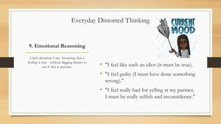 9. Emotional Reasoning
• "I feel like such an idiot (it must be true).
• "I feel guilty (I must have done something
wrong)."
• "I feel really bad for yelling at my partner,
I must be really selfish and inconsiderate."
I feel, therefore I am. Assuming that a
feeling is true - without digging deeper to
see if this is accurate.
Everyday Distorted Thinking
 