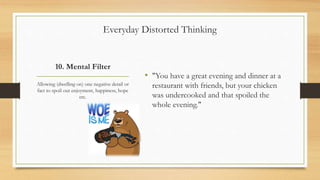10. Mental Filter
• "You have a great evening and dinner at a
restaurant with friends, but your chicken
was undercooked and that spoiled the
whole evening."
Allowing (dwelling on) one negative detail or
fact to spoil our enjoyment, happiness, hope
etc.
Everyday Distorted Thinking
 
