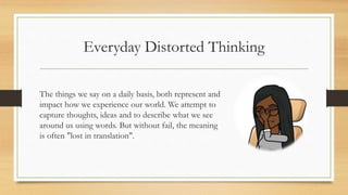 Everyday Distorted Thinking
The things we say on a daily basis, both represent and
impact how we experience our world. We attempt to
capture thoughts, ideas and to describe what we see
around us using words. But without fail, the meaning
is often "lost in translation".
 