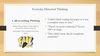 1. All-or-nothing Thinking
• "I didn't finish writing that paper so it was
a complete waste of time."
• "There's no point in playing if I'm not
100% in shape.
• "They didn't show, they’re completely
unreliable!"
Seeing things as black-or-white, right-or-
wrong with nothing in between.
Essentially, if I'm not perfect then I'm a
failure.
Everyday Distorted Thinking
 