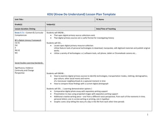 KDU (Know Do Understand) Lesson Plan Template
1
Unit Title : TC Name
Grade(s) Subject(s)
Lesson duration /timing Date/Time of Teaching
Know & Do –Content & Curricular
Competencies
BC's Digital Literacy Framework :
1a) b)
2a)
3
4b) d)
6e)
Social Studies Learning Standards :
Significance, Evidence
Continuity and Change
Perspective
Students will KNOW…
 That open digital primary source collections exist
 That digital primary sources are a useful format for investigating history
Students will DO…
 Locate open digital primary resource collection
Utilize feature tools of personal technologies to download, manipulate, edit digitized materials and publish original
works.
 Utilize a variety of technologies i.e.) software tools, cell phone, tablet or Chromebook camera etc…
Students will KNOW…
 How to examine digital primary sources to identify technologies, transportation modes, clothing, demographics,
pop culture, other social mores and norms
of a Vancouver neighbourhood at a captured moment in time
 How to compare those findings with a current digital photograph
Students will DO… ( Learning demonstration options )
 Comparative digital photo essay with expository writing support
 Presentation to class using projected images with expository writing support
 Additional creative writing piece – one from a different voice perspective, from each of the moments in time;
personal letters; one in cursive writing or printing, one in typeface
 Graphic comic strip telling the story of a day in the life from each other time periods
 
