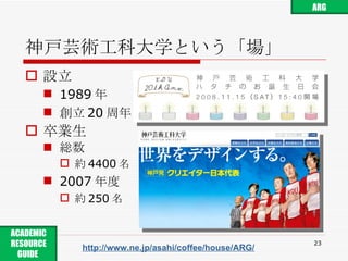 神戸芸術工科大学という「場」 設立 1989 年 創立 20 周年 卒業生 総数 約 4400 名 2007 年度 約 250 名 http://www.ne.jp/asahi/coffee/house/ARG/ ARG ACADEMIC RESOURCE GUIDE  