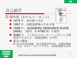 自己紹介 岡本真（おかもと・まこと） 1973 年、東京都で出生 1997 年、国際基督教大学を卒業 1998 年、 ACADEMIC RESOURCE GUIDE (ARG)  （週刊、約 4700 部）を創刊 2006 年、『これからホームページをつくる研究者のために』（築地書館）を刊行 最近の講演： 国立国会図書館、国立情報学研究所、京都図書館大会、日本アーカイブズ学会、全国図書館大会等 http://www.ne.jp/asahi/coffee/house/ARG/ ACADEMIC RESOURCE GUIDE  ARG 