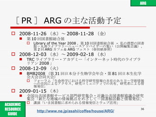 ［ PR ］ ARG の主な活動予定 2008-11-26 （水）～ 2008-11-28 （金） 第 10 回図書館総合展  Library of the Year 2008 、第 10 回図書館総合展  -  私の理想の図書館－丸善ライブラリーニュースアドバイザーの集い（公開編集会議）、第 2 回 ARG カフェ＆ ARG フェスト（※別紙参照） 2008-12-03 （水）～ 2009-02-18 （水） TRC ライブラリー・アカデミー「インターネット時代のライブラリアン 2008 」 2008-12-09 （火） BMB2008 （第 31 回日本分子生物学会年会・第 81 回日本生化学会大会合同大会） フォーラム「生命科学における科学研究情報の共有のあり方－学術情報への市民によるアクセス、研究コミュニティでの共有、研究者による情報発信」 2009-01-15 （木） 全国公共図書館サービス部門研究集会・近畿公共図書館協議会研究集会「新たな地域の情報拠点をめざして－図書館活動と情報発信」 講演「いま図書館に求められる情報発信とウェブ活用」 http://www.ne.jp/asahi/coffee/house/ARG/ ARG ACADEMIC RESOURCE GUIDE  
