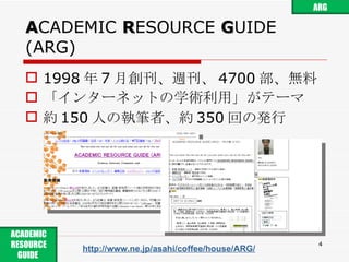 A CADEMIC  R ESOURCE  G UIDE (ARG) 1998 年 7 月創刊、週刊、 4700 部、無料 「インターネットの学術利用」がテーマ 約 150 人の執筆者、約 350 回の発行 http://www.ne.jp/asahi/coffee/house/ARG/ ARG ACADEMIC RESOURCE GUIDE  