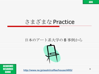 さまざまな Practice 日本のアート系大学の 8 事例から http://www.ne.jp/asahi/coffee/house/ARG/ ARG ACADEMIC RESOURCE GUIDE  