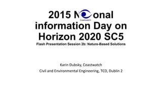 2015 National
information Day on
Horizon 2020 SC5
Flash Presentation Session 2b: Nature-Based Solutions
Karin Dubsky, Coastwatch
Civil and Environmental Engineering, TCD, Dublin 2
 