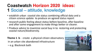 Coastwatch Horizon 2020 ideas:
1 Social – attitude, knowledge
• establish urban coastal site status combining official data and a
citizen science update to produce an agreed status report
• research public feeling about status before baseline, after baseline
and after some engagement to make things better or clearer.
• Produce advice to maximize social buy in to restoring and protecting
coastal nature/biodiversity.
Theme 1 b - create a physical citizen observatory
in an urban site abandoned infrastructure
– e.g. Blackrock bath
 