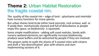 Theme 2: Urban Habitat Restoration
the fragile coastal rim.
The quality of the coastal rim – edge of land - splashzone and intertidal
have nursery functions for many species
But urban shores tend to be either hard concrete, rock armour, wall or
if sandy then mechanically cleaned and full of disturbance as people
enjoy this space, so biodiversity is squeezed.
Some simple modifications - adding soft coast nodules, bands with
nursery wetland elements can significantly increase biodiversity,
produce wave buffers and be welcomed by people if they are involved.
This project seeks to audit the shores of 3 coastal cities with citizens
and draft a ‘bio-diversification’ plan with citizens and start
implementing sections of it.
 