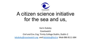 A citizen science initiative
for the sea and us,
Karin Dubsky
Coastwatch
Civil and Env. Eng. Trinity College Dublin, Dublin 2
kdubsky@coastwatch.org and kdubsky@tcd.ie Mob 086 8111 684
 