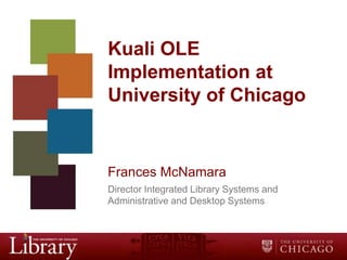 Kuali OLE
Implementation at
University of Chicago

Frances McNamara
Director Integrated Library Systems and
Administrative and Desktop Systems

 