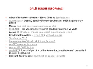 DALŠÍ ZDROJE INFORMACÍ
• Národní kontaktní centrum – ženy a věda na zenyaveda.cz
• www.nkc.cz – webový portál věnovaný strukturální změně a genderu v
H2020
• Manuál Jak a proč na genderovou rovnost ve vědě
• KLUB NKC – pro všechny, které zajímá genderová rovnost ve vědě
• Zpráva EK Structural change in research organizations report
• Gendered Innovations: report EK a webová stránka
• She Figures 2012
• Meta-analysis of Gender & Science Research
• genSET – gender in science
• genderSTE COST Action
• genPORT informační portál – online komunita „practiotioners“ pro sdílení
znalostí a spolupráci
• Horizont 2020 website: Factsheet on gender in H2020
10
 