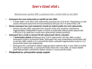 ŽENY V ČESKÉ VĚDĚ I.
Monitorovací zpráva NKC o postavení žen v české vědě za rok 2012
• Zastoupení žen mezi výzkumníky je nejnižší od roku 2001.
– V české vědě v roce 2012 mezi výzkumníky pracovalo jen 27,4 % žen. Přepočteno na celé
úvazky věnované výzkumné činnosti představují ženy jen 24,7 % výzkumníků v ČR.
• Nárůst zastoupení žen mezi studujícími nevede ke zvýšení podílu žen mezi výzkumníky.
– Zatímco od roku 2001 zastoupení žen výrazně rostlo mezi studenty a absolventy
magisterského i doktorského studia a značně se zvýšil také celkový počet výzkumníků
v ČR (o 61,2 %), podíl žen a mužů mezi výzkumníky zůstává neměnný.
• Zastoupení žen a mužů se výrazně liší dle výzkumných oborů a disciplín.
– V technických vědách představují ženy 12,8 % výzkumníků. Od roku 2001 se jejich
zastoupení snížilo o 4 procentní body. Zastoupení žen mezi studentkami technických věd
se od roku 2001 zvýšilo o 11,1 procentního bodu v případě magisterského studia a o 5,2
procentního bodu mezi doktorandy.
– Zastoupení žen v přírodních vědách stagnuje kolem hodnoty 28 %. V roce 2012 tu tvořily
ženy 28,2 % výzkumníků, o 2 procentní body méně než v roce 2001. Za stejné období
podíl doktorandek v přírodních vědách narostl o 7,3 procentního bodu.
• Předpoklad tzv. přirozeného vývoje neplatí.
3
 