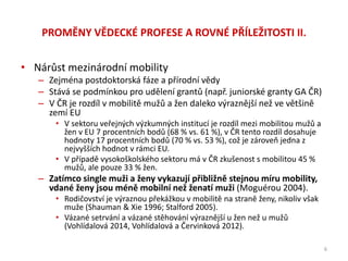 PROMĚNY VĚDECKÉ PROFESE A ROVNÉ PŘÍLEŽITOSTI II.
• Nárůst mezinárodní mobility
– Zejména postdoktorská fáze a přírodní vědy
– Stává se podmínkou pro udělení grantů (např. juniorské granty GA ČR)
– V ČR je rozdíl v mobilitě mužů a žen daleko výraznější než ve většině
zemí EU
• V sektoru veřejných výzkumných institucí je rozdíl mezi mobilitou mužů a
žen v EU 7 procentních bodů (68 % vs. 61 %), v ČR tento rozdíl dosahuje
hodnoty 17 procentních bodů (70 % vs. 53 %), což je zároveň jedna z
nejvyšších hodnot v rámci EU.
• V případě vysokoškolského sektoru má v ČR zkušenost s mobilitou 45 %
mužů, ale pouze 33 % žen.
– Zatímco single muži a ženy vykazují přibližně stejnou míru mobility,
vdané ženy jsou méně mobilní než ženatí muži (Moguérou 2004).
• Rodičovství je výraznou překážkou v mobilitě na straně ženy, nikoliv však
muže (Shauman & Xie 1996; Stalford 2005).
• Vázané setrvání a vázané stěhování výraznější u žen než u mužů
(Vohlídalová 2014, Vohlídalová a Červinková 2012).
6
 