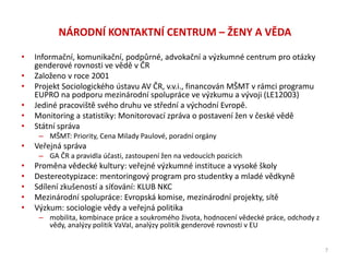 NÁRODNÍ KONTAKTNÍ CENTRUM – ŽENY A VĚDA
• Informační, komunikační, podpůrné, advokační a výzkumné centrum pro otázky
genderové rovnosti ve vědě v ČR
• Založeno v roce 2001
• Projekt Sociologického ústavu AV ČR, v.v.i., financován MŠMT v rámci programu
EUPRO na podporu mezinárodní spolupráce ve výzkumu a vývoji (LE12003)
• Jediné pracoviště svého druhu ve střední a východní Evropě.
• Monitoring a statistiky: Monitorovací zpráva o postavení žen v české vědě
• Státní správa
– MŠMT: Priority, Cena Milady Paulové, poradní orgány
• Veřejná správa
– GA ČR a pravidla účasti, zastoupení žen na vedoucích pozicích
• Proměna vědecké kultury: veřejné výzkumné instituce a vysoké školy
• Destereotypizace: mentoringový program pro studentky a mladé vědkyně
• Sdílení zkušeností a síťování: KLUB NKC
• Mezinárodní spolupráce: Evropská komise, mezinárodní projekty, sítě
• Výzkum: sociologie vědy a veřejná politika
– mobilita, kombinace práce a soukromého života, hodnocení vědecké práce, odchody z
vědy, analýzy politik VaVaI, analýzy politik genderové rovnosti v EU
7
 