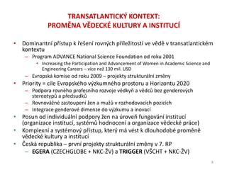 • Dominantní přístup k řešení rovných příležitostí ve vědě v transatlantickém
kontextu
– Program ADVANCE National Science Foundation od roku 2001
• Increasing the Participation and Advancement of Women in Academic Science and
Engineering Careers – více než 130 mil. USD
– Evropská komise od roku 2009 – projekty strukturální změny
• Priority = cíle Evropského výzkumného prostoru a Horizontu 2020
– Podpora rovného profesního rozvoje vědkyň a vědců bez genderových
stereotypů a předsudků
– Rovnovážné zastoupení žen a mužů v rozhodovacích pozicích
– Integrace genderové dimenze do výzkumu a inovací
• Posun od individuální podpory žen na úroveň fungování institucí
(organizace institucí, systémů hodnocení a organizace vědecké práce)
• Komplexní a systémový přístup, který má vést k dlouhodobé proměně
vědecké kultury a institucí
• Česká republika – první projekty strukturální změny v 7. RP
– EGERA (CZECHGLOBE + NKC-ŽV) a TRIGGER (VŠCHT + NKC-ŽV)
TRANSATLANTICKÝ KONTEXT:
PROMĚNA VĚDECKÉ KULTURY A INSTITUCÍ
8
 