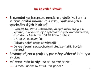 Jak na vědu? Férově!
• 3. národní konference o genderu a vědě: Kulturní a
institucionální změna: Role státu, výzkumných a
vysokoškolských institucí
– Pod záštitou Pavla Bělobrádka, vicepremiéra pro vědu,
výzkum, inovace, veřejné ochránkyně práv Anny Šabatové,
a předsedy Akademie věd ČR Jiřího Drahoše
– 22. 10. 2014 na AV ČR
– Příklady dobré praxe ze zahraničí
– Diskusní panel s odpovědnými představiteli klíčových
institucí
• Rostoucí zájem o projekty proměny vědecké kultury a
institucí
• Můžeme začít každý u sebe na své pozici
– Co mohu udělat JÁ z titulu své pozice?
9
 