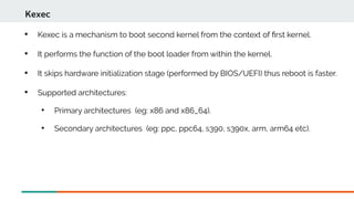 
Kexec is a mechanism to boot second kernel from the context of frst kernel.

It performs the function of the boot loader from within the kernel.

It skips hardware initialization stage (performed by BIOS/UEFI) thus reboot is faster.

Supported architectures:

Primary architectures (eg: x86 and x86_64).

Secondary architectures (eg: ppc, ppc64, s390, s390x, arm, arm64 etc).
Kexec
 