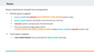 Kexec mechanism include two components:

Kernel space support:

kexec_load() and reboot(LINUX_REBOOT_CMD_KEXEC) system calls.

kexec_load() system call loads a new kernel into memory.

reboot() system call executes that kernel later.

The Linux kernel confguration items:
CONFIG_KEXEC & CONFIG_CRASH_DUMP enables kexec_load() & reboot() system call.
Kexec

User space support:

/usr/sbin/kexec binary provided by 'kexec-tools' package.
 