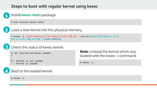 Steps to boot with regular kernel using kexec
# yum install kexec-tools
Load a new kernel into the physical memory.
# kexec -l /boot/vmlinuz-3.10.0-693.2.2.el7.x86_64 --initrd=/boot/initramfs-3.10.0-
693.2.2.el7.x86_64.img --reuse-cmdline
Check the status of kexec kernel.
# cat /sys/kernel/kexec_loaded
1
0 – kernel is not loaded.
1 – kernel is loaded
Install kexec-tools package.
# kexec -e
Boot to the loaded kernel.
Note: Unload the kernel which was
loaded with the kexec -l command.
# kexec -u
1
2
3
4
 