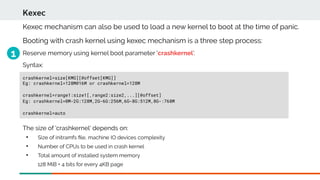 Kexec
Booting with crash kernel using kexec mechanism is a three step process:
Reserve memory using kernel boot parameter 'crashkernel'.
Syntax:
The size of 'crashkernel' depends on:

Size of initramfs fle, machine IO devices complexity

Number of CPUs to be used in crash kernel

Total amount of installed system memory
128 MiB + 4 bits for every 4KB page
crashkernel=size[KMG][@offset[KMG]]
Eg: crashkernel=128M@16M or crashkernel=128M
crashkernel=range1:size1[,range2:size2,...][@offset]
Eg: crashkernel=0M-2G:128M,2G-6G:256M,6G-8G:512M,8G-:768M
crashkernel=auto
1
Kexec mechanism can also be used to load a new kernel to boot at the time of panic.
 