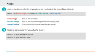 Kexec
# kexec -p <kernel-image> --initrd=<initramfs-image> --reuse-cmdline
Load a new kernel into the physical memory to boot at the time of kernel panic.
kernel-image : Path of the kernel fle.
initramfs-image : Path of the initramfs image to be used during boot.
--reuse-cmdline : The command line parameters for new kernel
Trigger a panic/crash by using SysRq facility.
# echo 1 > /proc/sys/kernel/sysrq
# echo c > /proc/sysrq-trigger
2
3
 