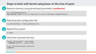 Steps to boot with kernel using kexec at the time of panic
# vi /etc/sysconfig/grub
GRUB_CMDLINE_LINUX="rd.lvm.lv=rhel/root rd.lvm.lv=rhel/swap crashkernel=auto"
# grep "Crash kernel" /proc/iomem
2d000000-370fffff : Crash kernel
# cat /sys/kernel/kexec_crash_size
168820736
Verify the reserved memory
Reserve memory using kernel boot parameter 'crashkernel'
# grub2-mkconfig -o /boot/grub2/grub.cfg
Rebuild grub2 confguration fle
# reboot
Reboot the system
1
2
3
4
 