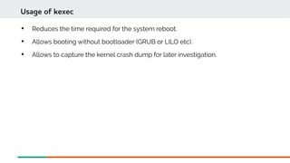 
Reduces the time required for the system reboot.

Allows booting without bootloader (GRUB or LILO etc).

Allows to capture the kernel crash dump for later investigation.
Usage of kexec
 