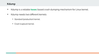 
Kdump is a reliable kexec based crash dumping mechanism for Linux kernel.

Kdump needs two diferent kernels:

Standard (production) kernel.

Crash (capture) kernel.
Kdump
 