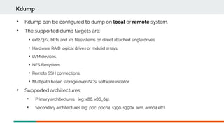 
Kdump can be confgured to dump on local or remote system.

The supported dump targets are:

ext2/3/4, btrfs and xfs flesystems on direct attached single drives.

Hardware RAID logical drives or mdraid arrays.

LVM devices.

NFS flesystem.

Remote SSH connections.

Multipath based storage over iSCSI software initiator

Supported architectures:

Primary architectures (eg: x86, x86_64).

Secondary architectures (eg: ppc, ppc64, s390, s390x, arm, arm64 etc).
Kdump
 