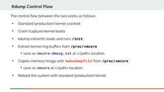 The control fow between the two works as follows:

Standard (production) kernel crashed.

Crash (capture) kernel boots.

kdump initramfs loads and runs /init.

Extract kernel ring bufers from /proc/vmcore

save as vmcore-dmesg.txt at </path> location.

Copies memory image with 'makedumpfile' from /proc/vmcore

save as vmcore at </path> location.

Reboot the system with standard (production) kernel.
Kdump Control Flow
 