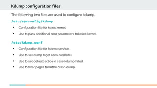 The following two fles are used to confgure kdump.
/etc/sysconfig/kdump

Confguration fle for kexec kernel.

Use to pass additional boot parameters to kexec kernel.
Kdump configuration files
/etc/kdump.conf

Confguration fle for kdump service.

Use to set dump taget (local/remote).

Use to set default action in case kdump failed.

Use to flter pages from the crash dump.
 