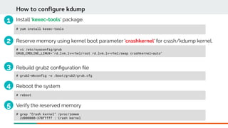 Install 'kexec-tools' package.
# yum install kexec-tools
How to configure kdump
# vi /etc/sysconfig/grub
GRUB_CMDLINE_LINUX="rd.lvm.lv=rhel/root rd.lvm.lv=rhel/swap crashkernel=auto"
Reserve memory using kernel boot parameter 'crashkernel' for crash/kdump kernel.
# grub2-mkconfig -o /boot/grub2/grub.cfg
Rebuild grub2 confguration fle
# reboot
Reboot the system
# grep "Crash kernel" /proc/iomem
2d000000-370fffff : Crash kernel
Verify the reserved memory
1
2
3
4
5
 