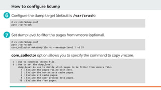 Confgure the dump target (default is /var/crash).
# vi /etc/kdump.conf
path /var/crash
How to configure kdump
Set dump level to flter the pages from vmcore (optional).
# vi /etc/kdump.conf
path /var/crash
core_collector makedumpfile -c --message-level 1 -d 31
core_collector option allows you to specify the command to copy vmcore.
c : Use to compress vmcore file.
d : Use to set the dump_level.
dump_level is use to decide which pages to be filter from vmcore file.
1 : Exclude the pages filled with zero.
2 : Exclude the non-private cache pages.
4 : Exclude all cache pages.
8 : Exclude the user process data pages.
16 : Exclude the free pages.
6
7
 
