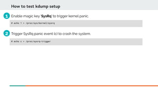 Enable magic key 'SysRq' to trigger kernel panic.
# echo 1 > /proc/sys/kernel/sysrq
How to test kdump setup
Trigger SysRq panic event (c) to crash the system.
# echo c > /proc/sysrq-trigger
1
2
 