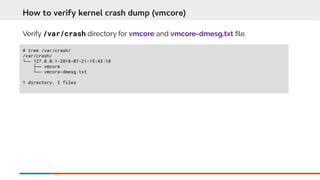 Verify /var/crash directory for vmcore and vmcore-dmesg.txt fle.
# tree /var/crash/
/var/crash/
└── 127.0.0.1-2018-07-21-15:43:10
├── vmcore
└── vmcore-dmesg.txt
1 directory, 2 files
How to verify kernel crash dump (vmcore)
 