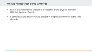 
Kernel crash dump (aka vmcore) is a snapshot of the physical memory
(RAM) at the time of crash.

It contains all the data which are present in the physical memory at the time
of crash.
What is kernel crash dump (vmcore)
 