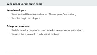 Kernel developers :

To understand the nature and cause of kernel panic/system hang.

To fx the bug in kernel space.
Enterprise customers :

To determine the cause of an unexpected system reboot or system hang.

To patch the system with bug fx kernel package.
Who needs kernel crash dump
 