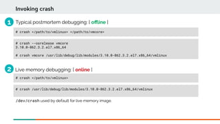 Invoking crash
Typical postmortem debugging: [ ofine ]
# crash --osrelease vmcore
3.10.0-862.3.2.el7.x86_64
# crash vmcore /usr/lib/debug/lib/modules/3.10.0-862.3.2.el7.x86_64/vmlinux
# crash </path/to/vmlinux> </path/to/vmcore>
Live memory debugging: [ online ]
# crash /usr/lib/debug/lib/modules/3.10.0-862.3.2.el7.x86_64/vmlinux
/dev/crash used by default for live memory image.
# crash </path/to/vmlinux>
1
2
 