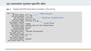 sys command: system-specific data
crash> sys -i
DMI_BIOS_VENDOR: Dell Inc.
DMI_BIOS_VERSION: 2.6.0
DMI_BIOS_DATE: 10/26/2017
DMI_SYS_VENDOR: Dell Inc.
DMI_PRODUCT_NAME: PowerEdge R730
DMI_PRODUCT_VERSION:
DMI_PRODUCT_SERIAL: 5PMD8M2
DMI_PRODUCT_UUID: 4C4E4844-5000-4D10-8077-B58032F384D32
DMI_BOARD_VENDOR: Dell Inc.
DMI_BOARD_NAME: 073T6E
DMI_BOARD_VERSION: A07
DMI_BOARD_SERIAL: .5PMCD8M2.CNFCP007EDGUH.
DMI_BOARD_ASSET_TAG:
DMI_CHASSIS_VENDOR: Dell Inc.
DMI_CHASSIS_TYPE: 23
DMI_CHASSIS_VERSION:
DMI_CHASSIS_SERIAL: 5PMCD8M2
DMI_CHASSIS_ASSET_TAG:
sys -i - Display the DMI string data if available in the kernel
Hardware manufacturer
Model Name
BIOS Revision
 