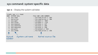 sys command: system-specific data
crash> sys -c | head
NUM SYSTEM CALL FILE AND LINE NUMBER
0 sys_read ../fs/read_write.c: 569
1 sys_write ../fs/read_write.c: 584
2 sys_open ../fs/open.c: 1063
3 sys_close ../fs/open.c: 1124
4 sys_newstat ../fs/stat.c: 247
5 sys_newfstat ../fs/stat.c: 285
6 sys_newlstat ../fs/stat.c: 258
7 sys_poll ../fs/select.c: 963
8 sys_lseek ../fs/read_write.c: 336
sys -c - Display the system call table:
Syscall
number
System call name Kernel source file
 