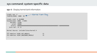 sys command: system-specific data
crash> sys -t
TAINTED_MASK: 3000 OE
crash> eval -b 0x3000
hexadecimal: 3000 (12KB)
decimal: 12288
octal: 30000
binary: 0000000000000000000000000000000000000000000000000011000000000000
bits set: 13 12
Kernel Source: include/linux/kernel.h
...
513 #define TAINT_OOT_MODULE 12
514 #define TAINT_UNSIGNED_MODULE 13
...
sys -t - Display kernel taint information.
Kernel Taint flag
 