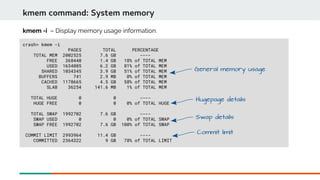 crash> kmem -i
PAGES TOTAL PERCENTAGE
TOTAL MEM 2002525 7.6 GB ----
FREE 368440 1.4 GB 18% of TOTAL MEM
USED 1634085 6.2 GB 81% of TOTAL MEM
SHARED 1034345 3.9 GB 51% of TOTAL MEM
BUFFERS 741 2.9 MB 0% of TOTAL MEM
CACHED 1178665 4.5 GB 58% of TOTAL MEM
SLAB 36254 141.6 MB 1% of TOTAL MEM
TOTAL HUGE 0 0 ----
HUGE FREE 0 0 0% of TOTAL HUGE
TOTAL SWAP 1992702 7.6 GB ----
SWAP USED 0 0 0% of TOTAL SWAP
SWAP FREE 1992702 7.6 GB 100% of TOTAL SWAP
COMMIT LIMIT 2993964 11.4 GB ----
COMMITTED 2364322 9 GB 78% of TOTAL LIMIT
kmem command: System memory
kmem -i – Display memory usage information.
General memory usage
Hugepage details
Swap details
Commit limit
 