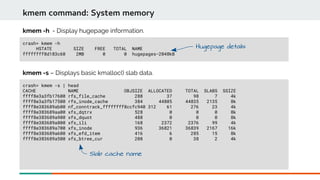 crash> kmem -h
HSTATE SIZE FREE TOTAL NAME
ffffffff8d183c60 2MB 0 0 hugepages-2048kB
kmem command: System memory
kmem -h - Display hugepage information.
crash> kmem -s | head
CACHE NAME OBJSIZE ALLOCATED TOTAL SLABS SSIZE
ffff8e3a3fb17600 rfs_file_cache 288 37 98 7 4k
ffff8e3a3fb17500 rfs_inode_cache 384 44805 44835 2135 8k
ffff8e383689ab00 nf_conntrack_ffffffff8ccfc940 312 61 276 23 4k
ffff8e383689aa00 xfs_dqtrx 528 0 0 0 8k
ffff8e383689a900 xfs_dquot 488 0 0 0 8k
ffff8e383689a800 xfs_ili 168 2372 2376 99 4k
ffff8e383689a700 xfs_inode 936 36821 36839 2167 16k
ffff8e383689a600 xfs_efd_item 416 6 285 15 8k
ffff8e383689a500 xfs_btree_cur 208 0 38 2 4k
kmem -s – Displays basic kmalloc() slab data.
Hugepage details
Slab cache name
 