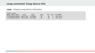 crash> swap
SWAP_INFO_STRUCT TYPE SIZE USED PCT PRI FILENAME
ffff8e3835c60600 PARTITION 1679356k 0k 0% -1 /dev/dm-0
ffff8e3835c64c00 PARTITION 6291452k 0k 0% -2 /dev/dm-2
swap command: Swap device info
swap - Displays swap device information.
 