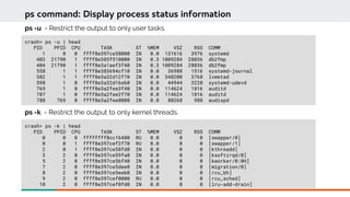 crash> ps -u | head
PID PPID CPU TASK ST %MEM VSZ RSS COMM
1 0 0 ffff8e397ce58000 IN 0.0 131616 3976 systemd
403 21790 1 ffff8e385f510000 IN 0.3 1009284 28036 db2fmp
404 21790 1 ffff8e3a1aef3f40 IN 0.3 1009284 28036 db2fmp
558 1 1 ffff8e383694cf10 IN 0.0 36988 1516 systemd-journal
582 1 1 ffff8e3a32d12f70 IN 0.0 348200 3768 lvmetad
598 1 0 ffff8e3a32d16eb0 IN 0.0 44944 3220 systemd-udevd
769 1 0 ffff8e3a2fee3f40 IN 0.0 114624 1816 auditd
787 1 0 ffff8e3a2fee2f70 IN 0.0 114624 1816 auditd
788 769 0 ffff8e3a2fee0000 IN 0.0 80268 988 audispd
ps command: Display process status information
ps -u - Restrict the output to only user tasks.
crash> ps -k | head
PID PPID CPU TASK ST %MEM VSZ RSS COMM
0 0 0 ffffffff8cc16480 RU 0.0 0 0 [swapper/0]
0 0 1 ffff8e397cef2f70 RU 0.0 0 0 [swapper/1]
2 0 1 ffff8e397ce58fd0 IN 0.0 0 0 [kthreadd]
3 2 0 ffff8e397ce59fa0 IN 0.0 0 0 [ksoftirqd/0]
5 2 0 ffff8e397ce5bf40 IN 0.0 0 0 [kworker/0:0H]
7 2 0 ffff8e397ce5dee0 IN 0.0 0 0 [migration/0]
8 2 0 ffff8e397ce5eeb0 IN 0.0 0 0 [rcu_bh]
9 2 0 ffff8e397cef0000 RU 0.0 0 0 [rcu_sched]
10 2 0 ffff8e397cef0fd0 IN 0.0 0 0 [lru-add-drain]
ps -k - Restrict the output to only kernel threads.
 