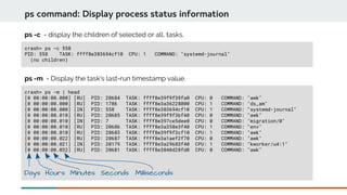 crash> ps -c 558
PID: 558 TASK: ffff8e383694cf10 CPU: 1 COMMAND: "systemd-journal"
(no children)
ps command: Display process status information
ps -c - display the children of selected or all, tasks.
crash> ps -m | head
[0 00:00:00.000] [RU] PID: 20684 TASK: ffff8e39f9f39fa0 CPU: 0 COMMAND: "awk"
[0 00:00:00.000] [RU] PID: 1786 TASK: ffff8e3a36228000 CPU: 1 COMMAND: "ds_am"
[0 00:00:00.000] [IN] PID: 558 TASK: ffff8e383694cf10 CPU: 1 COMMAND: "systemd-journal"
[0 00:00:00.010] [RU] PID: 20685 TASK: ffff8e39f9f3bf40 CPU: 0 COMMAND: "awk"
[0 00:00:00.010] [IN] PID: 7 TASK: ffff8e397ce5dee0 CPU: 0 COMMAND: "migration/0"
[0 00:00:00.010] [RU] PID: 20686 TASK: ffff8e3a358e3f40 CPU: 1 COMMAND: "env"
[0 00:00:00.010] [RU] PID: 20683 TASK: ffff8e39f9f3cf10 CPU: 1 COMMAND: "awk"
[0 00:00:00.022] [RU] PID: 20687 TASK: ffff8e3a1aef2f70 CPU: 0 COMMAND: "awk"
[0 00:00:00.021] [IN] PID: 20179 TASK: ffff8e3a29683f40 CPU: 1 COMMAND: "kworker/u4:1"
[0 00:00:00.032] [RU] PID: 20681 TASK: ffff8e3840d28fd0 CPU: 0 COMMAND: "awk"
ps -m - Display the task's last-run timestamp value.
Days Hours Minutes Seconds Milliseconds
 