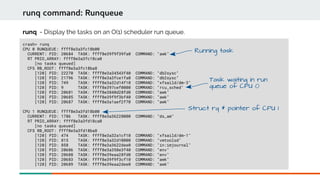 crash> runq
CPU 0 RUNQUEUE: ffff8e3a3fc18b00
CURRENT: PID: 20684 TASK: ffff8e39f9f39fa0 COMMAND: "awk"
RT PRIO_ARRAY: ffff8e3a3fc18ca0
[no tasks queued]
CFS RB_ROOT: ffff8e3a3fc18ba8
[120] PID: 22270 TASK: ffff8e3a34543f40 COMMAND: "db2sysc"
[120] PID: 21796 TASK: ffff8e3a3fce1fa0 COMMAND: "db2sysc"
[120] PID: 749 TASK: ffff8e3a32d14f10 COMMAND: "xfsaild/dm-3"
[120] PID: 9 TASK: ffff8e397cef0000 COMMAND: "rcu_sched"
[120] PID: 20681 TASK: ffff8e3840d28fd0 COMMAND: "awk"
[120] PID: 20685 TASK: ffff8e39f9f3bf40 COMMAND: "awk"
[120] PID: 20687 TASK: ffff8e3a1aef2f70 COMMAND: "awk"
CPU 1 RUNQUEUE: ffff8e3a3fd18b00
CURRENT: PID: 1786 TASK: ffff8e3a36228000 COMMAND: "ds_am"
RT PRIO_ARRAY: ffff8e3a3fd18ca0
[no tasks queued]
CFS RB_ROOT: ffff8e3a3fd18ba8
[120] PID: 474 TASK: ffff8e3a32a1cf10 COMMAND: "xfsaild/dm-1"
[120] PID: 815 TASK: ffff8e3a32d10000 COMMAND: "vmtoolsd"
[120] PID: 858 TASK: ffff8e3a3622dee0 COMMAND: "in:imjournal"
[120] PID: 20686 TASK: ffff8e3a358e3f40 COMMAND: "env"
[120] PID: 20688 TASK: ffff8e39eaa28fd0 COMMAND: "env"
[120] PID: 20683 TASK: ffff8e39f9f3cf10 COMMAND: "awk"
[120] PID: 20689 TASK: ffff8e39eaa2dee0 COMMAND: "awk"
runq command: Runqueue
runq - Display the tasks on an O(1) scheduler run queue.
Running task
Task waiting in run
queue of CPU 0
Struct rq * pointer of CPU 1
 